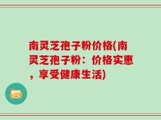南灵芝孢子粉价格(南灵芝孢子粉：价格实惠，享受健康生活)