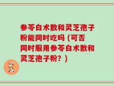 参苓白术散和灵芝孢子粉能同时吃吗 (可否同时服用参苓白术散和灵芝孢子粉？)