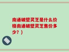 南通破壁灵芝是什么价格南通破壁灵芝售价多少？)