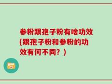 参粉跟孢子粉有啥功效(跟孢子粉和参粉的功效有何不同？)