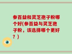 参百益和灵芝孢子粉哪个好(参百益与灵芝孢子粉，该选择哪个更好？)