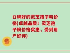 口碑好的灵芝孢子粉价格(卓越品质！灵芝孢子粉价格实惠，受到用户好评)