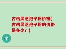 古岳灵芝孢子粉价格(古岳灵芝孢子粉的价格是多少？)