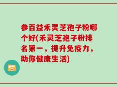 参百益禾灵芝孢子粉哪个好(禾灵芝孢子粉排名第一，提升免疫力，助你健康生活)