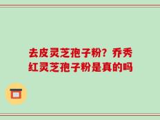 去皮灵芝孢子粉？乔秀红灵芝孢子粉是真的吗