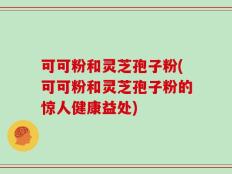 可可粉和灵芝孢子粉(可可粉和灵芝孢子粉的惊人健康益处)