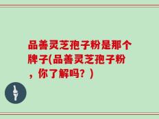 品善灵芝孢子粉是那个牌子(品善灵芝孢子粉，你了解吗？)
