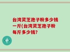 台湾灵芝孢子粉多少钱一斤(台湾灵芝孢子粉每斤多少钱？