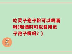 吃灵子孢子粉可以喝酒吗(喝酒时可以食用灵子孢子粉吗？)