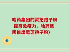 哈药集团的灵芝孢子粉 提高免疫力，哈药集团推出灵芝孢子粉)