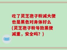 吃了灵芝孢子粉减大便也是黑色对身体好么 (灵芝孢子粉导致黑便减重，安全吗？)