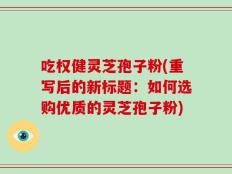 吃权健灵芝孢子粉(重写后的新标题：如何选购优质的灵芝孢子粉)