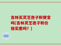 吉林买灵芝孢子粉便宜吗(吉林灵芝孢子粉价格实惠吗？)