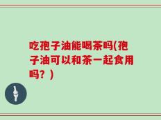 吃孢子油能喝茶吗(孢子油可以和茶一起食用吗？)