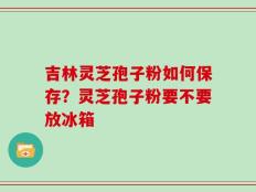 吉林灵芝孢子粉如何保存？灵芝孢子粉要不要放冰箱