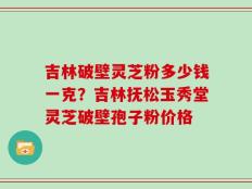 吉林破壁灵芝粉多少钱一克？吉林抚松玉秀堂灵芝破壁孢子粉价格