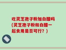 吃灵芝孢子粉加白醋吗(灵芝孢子粉和白醋一起食用是否可行？)
