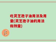 吃灵芝孢子油用法及用量(灵芝孢子油的用法和剂量)