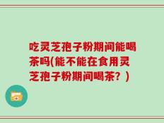 吃灵芝孢子粉期间能喝茶吗(能不能在食用灵芝孢子粉期间喝茶？)