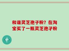 和谐灵芝孢子粉？在淘宝买了一瓶灵芝孢孑粉