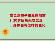 吃灵芝孢子粉耳鸣加重？30岁后每天吃灵芝，身体会有怎样的变化