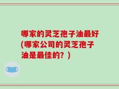 哪家的灵芝孢子油最好(哪家公司的灵芝孢子油是最佳的？)