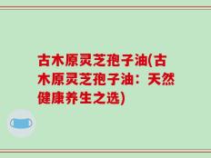 古木原灵芝孢子油(古木原灵芝孢子油：天然健康养生之选)