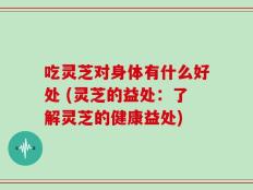 吃灵芝对身体有什么好处 (灵芝的益处：了解灵芝的健康益处)