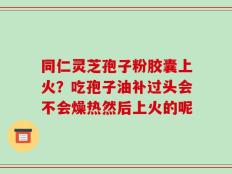 同仁灵芝孢子粉胶囊上火？吃孢子油补过头会不会燥热然后上火的呢