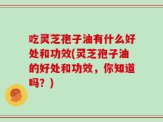 吃灵芝孢子油有什么好处和功效(灵芝孢子油的好处和功效，你知道吗？)