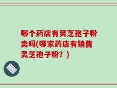 哪个药店有灵芝孢子粉卖吗(哪家药店有销售灵芝孢子粉？)