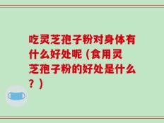 吃灵芝孢子粉对身体有什么好处呢 (食用灵芝孢子粉的好处是什么？)