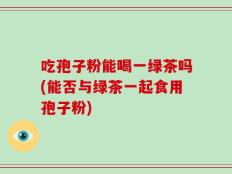 吃孢子粉能喝一绿茶吗(能否与绿茶一起食用孢子粉)