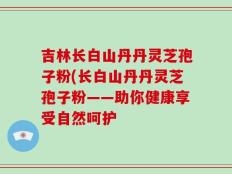 吉林长白山丹丹灵芝孢子粉(长白山丹丹灵芝孢子粉——助你健康享受自然呵护