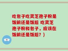 吃包子吃灵芝孢子粉是饭前还是饭后 吃灵芝孢子粉和包子，应该在饭前还是饭后？)