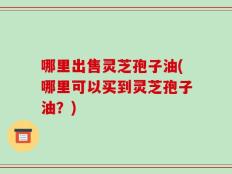 哪里出售灵芝孢子油(哪里可以买到灵芝孢子油？)