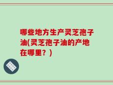 哪些地方生产灵芝孢子油(灵芝孢子油的产地在哪里？)