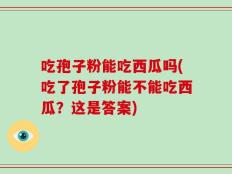 吃孢子粉能吃西瓜吗(吃了孢子粉能不能吃西瓜？这是答案)