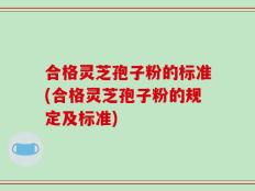 合格灵芝孢子粉的标准(合格灵芝孢子粉的规定及标准)
