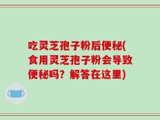 吃灵芝孢子粉后便秘(食用灵芝孢子粉会导致便秘吗？解答在这里)