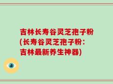 吉林长寿谷灵芝孢子粉(长寿谷灵芝孢子粉：吉林最新养生神器)