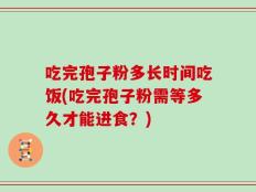 吃完孢子粉多长时间吃饭(吃完孢子粉需等多久才能进食？)
