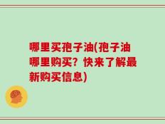 哪里买孢子油(孢子油哪里购买？快来了解最新购买信息)