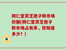 同仁堂灵芝孢子粉市场份额(同仁堂灵芝孢子粉市场占有率，你知道多少？)
