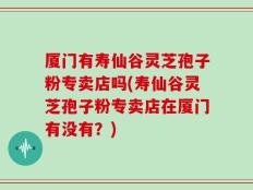 厦门有寿仙谷灵芝孢子粉专卖店吗(寿仙谷灵芝孢子粉专卖店在厦门有没有？)
