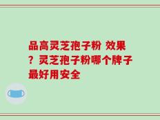 品高灵芝孢子粉 效果？灵芝孢子粉哪个牌子最好用安全