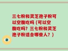 三七粉和灵芝孢子粉可以空腹吃吗 (可以空腹吃吗？三七粉和灵芝孢子粉适合哪些人？)