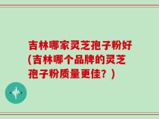 吉林哪家灵芝孢子粉好(吉林哪个品牌的灵芝孢子粉质量更佳？)