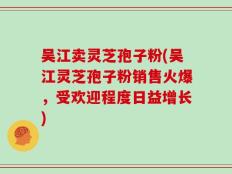 吴江卖灵芝孢子粉(吴江灵芝孢子粉销售火爆，受欢迎程度日益增长)