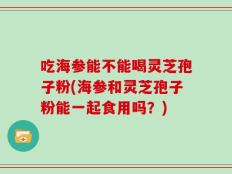 吃海参能不能喝灵芝孢子粉(海参和灵芝孢子粉能一起食用吗？)